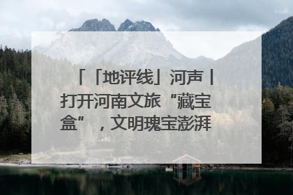 「地评线」河声丨打开河南文旅“藏宝盒”，文明瑰宝澎湃发展“豫动能”