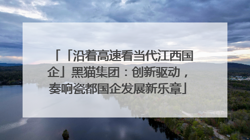 「沿着高速看当代江西国企」黑猫集团：创新驱动，奏响瓷都国企发展新乐章