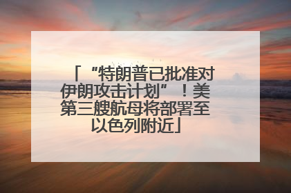 “特朗普已批准对伊朗攻击计划”！美第三艘航母将部署至以色列附近