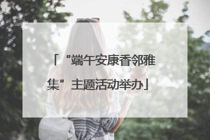 “端午安康香邻雅集”主题活动举办