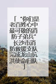 “你们是老百姓心中最可敬的消防子弟兵” 长沙市消防救援支队完成龙山抗洪使命归队