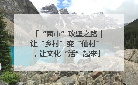 “两重”攻坚之路｜让“乡村”变“仙村”，让文化“活”起来