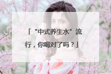 “中式养生水”流行，你喝对了吗？