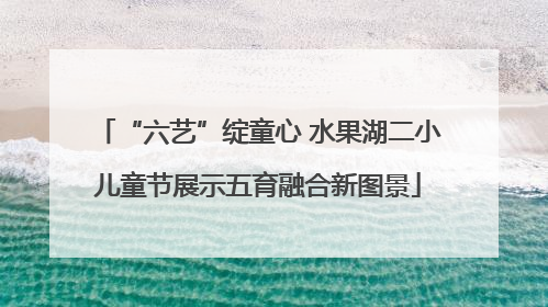 “六艺”绽童心 水果湖二小儿童节展示五育融合新图景