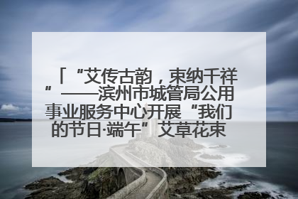 “艾传古韵，束纳千祥”——滨州市城管局公用事业服务中心开展“我们的节日·端午”艾草花束制作主题活动