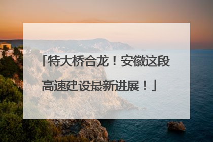 特大桥合龙！安徽这段高速建设最新进展！