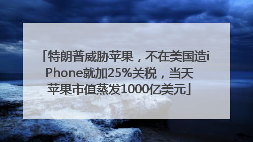 特朗普威胁苹果，不在美国造iPhone就加25%关税，当天苹果市值蒸发1000亿美元