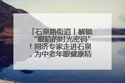 石泉路街道丨解锁“眼睛的时光密码”！同济专家走进石泉，为中老年眼健康精准“护航”