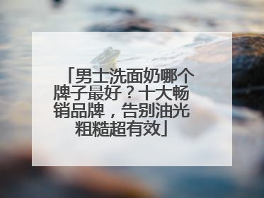 男士洗面奶哪个牌子最好？十大畅销品牌，告别油光粗糙超有效
