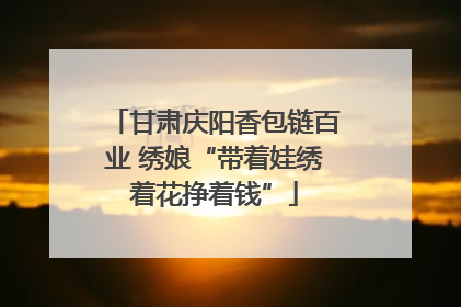 甘肃庆阳香包链百业 绣娘“带着娃绣着花挣着钱”