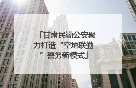 甘肃民勤公安聚力打造“空地联勤”警务新模式