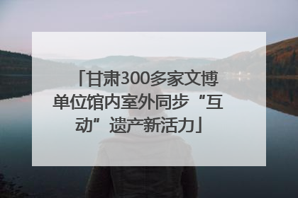 甘肃300多家文博单位馆内室外同步“互动”遗产新活力
