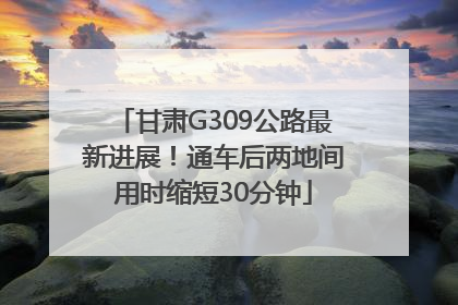 甘肃G309公路最新进展！通车后两地间用时缩短30分钟