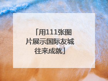 用111张图片展示国际友城往来成就