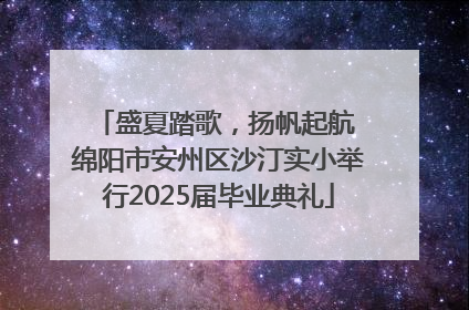 盛夏踏歌，扬帆起航 绵阳市安州区沙汀实小举行2025届毕业典礼