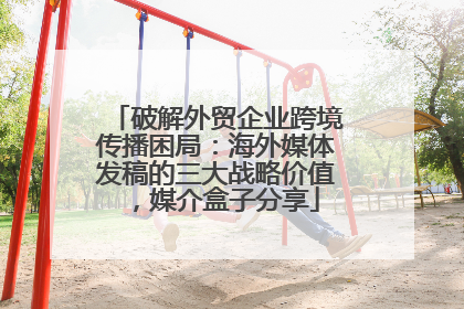 破解外贸企业跨境传播困局：海外媒体发稿的三大战略价值，媒介盒子分享
