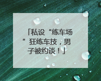 私设“练车场”狂练车技，男子被约谈！