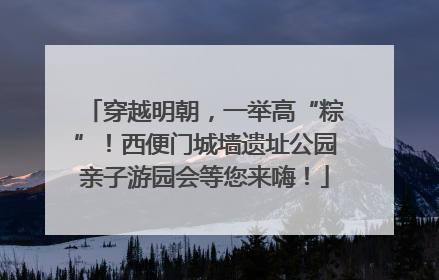 穿越明朝，一举高“粽”！西便门城墙遗址公园亲子游园会等您来嗨！