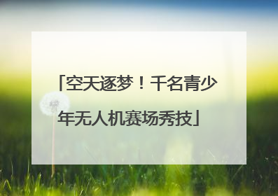 空天逐梦！千名青少年无人机赛场秀技