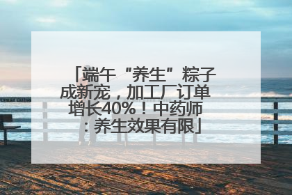 端午“养生”粽子成新宠，加工厂订单增长40%！中药师：养生效果有限