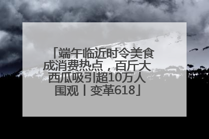 端午临近时令美食成消费热点，百斤大西瓜吸引超10万人围观丨变革618
