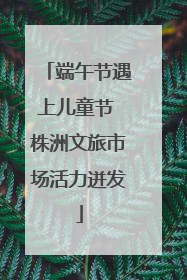 端午节遇上儿童节 株洲文旅市场活力迸发