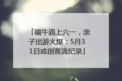 端午遇上六一，亲子出游火爆：5月31日或创客流纪录