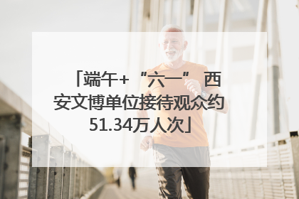 端午+“六一” 西安文博单位接待观众约51.34万人次