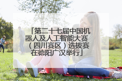 第二十七届中国机器人及人工智能大赛（四川赛区）选拔赛在德阳广汉举行
