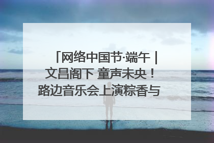 网络中国节·端午｜文昌阁下 童声未央！路边音乐会上演粽香与童真的诗意交响