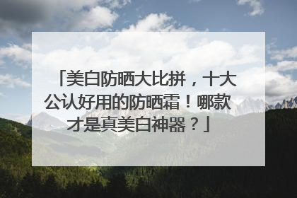 美白防晒大比拼，十大公认好用的防晒霜！哪款才是真美白神器？
