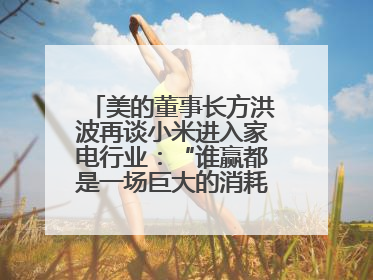 美的董事长方洪波再谈小米进入家电行业：“谁赢都是一场巨大的消耗战 ”