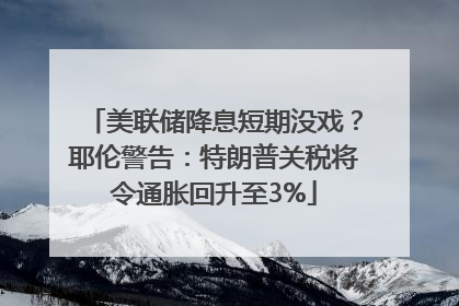 美联储降息短期没戏？耶伦警告：特朗普关税将令通胀回升至3%