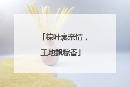 粽叶裹亲情，工地飘粽香
