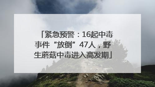 紧急预警：16起中毒事件“放倒”47人，野生蘑菇中毒进入高发期