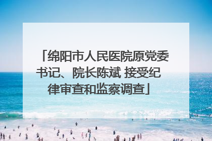 绵阳市人民医院原党委书记、院长陈斌 接受纪律审查和监察调查