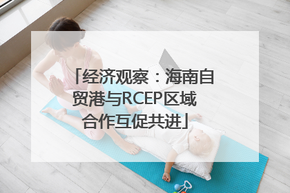 经济观察：海南自贸港与RCEP区域合作互促共进