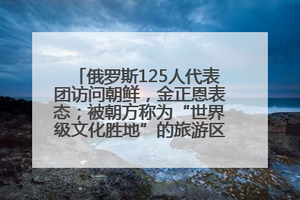 俄罗斯125人代表团访问朝鲜，金正恩表态；被朝方称为“世界级文化胜地”的旅游区，将首次接待俄游客