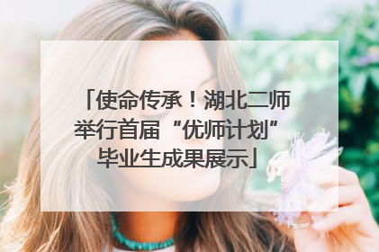 使命传承！湖北二师举行首届“优师计划”毕业生成果展示