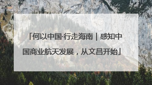 何以中国·行走海南｜感知中国商业航天发展，从文昌开始