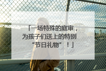 一场特殊的庭审，为孩子们送上的特别“节日礼物”！