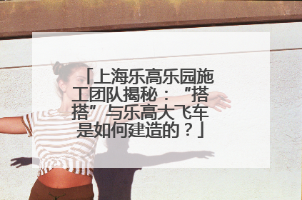 上海乐高乐园施工团队揭秘：“搭搭”与乐高大飞车是如何建造的？