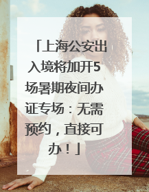 上海公安出入境将加开5场暑期夜间办证专场：无需预约，直接可办！