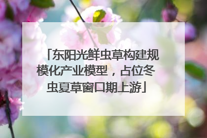 东阳光鲜虫草构建规模化产业模型，占位冬虫夏草窗口期上游
