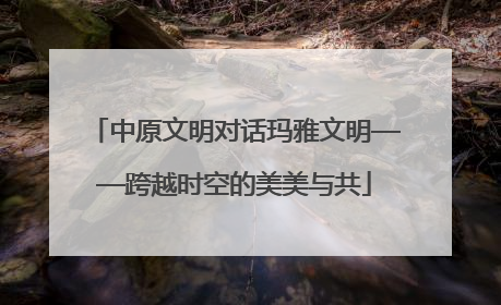 中原文明对话玛雅文明——跨越时空的美美与共