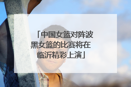 中国女篮对阵波黑女篮的比赛将在临沂精彩上演