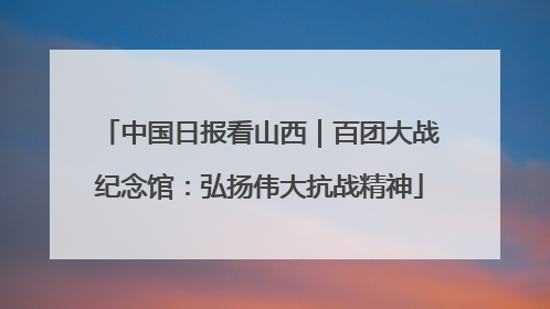 中国日报看山西｜百团大战纪念馆：弘扬伟大抗战精神