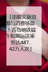 串联文旅资源与消费场景！青岛地铁端午假期运送乘客达487.42万人次
