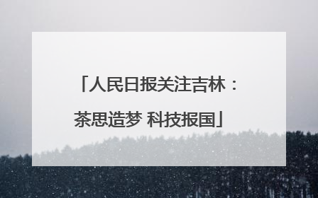人民日报关注吉林：茶思造梦 科技报国