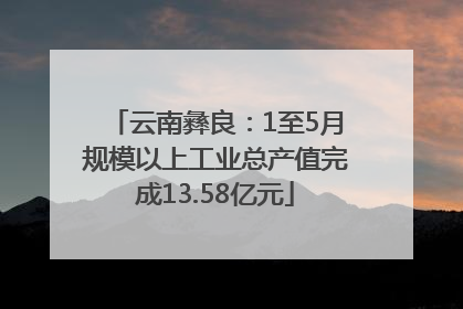 云南彝良：1至5月规模以上工业总产值完成13.58亿元